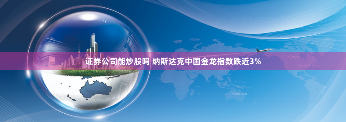 证券公司能炒股吗 纳斯达克中国金龙指数跌近3%