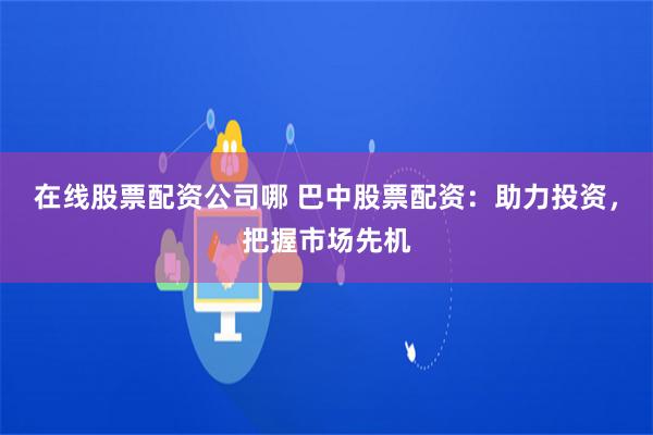 在线股票配资公司哪 巴中股票配资：助力投资，把握市场先机