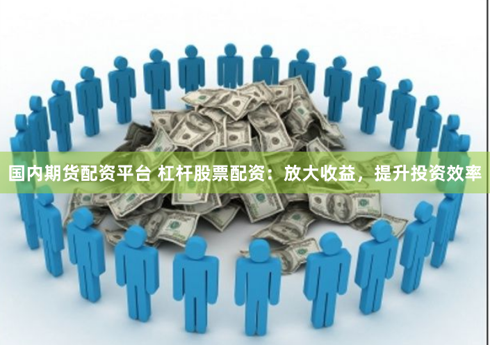 国内期货配资平台 杠杆股票配资：放大收益，提升投资效率
