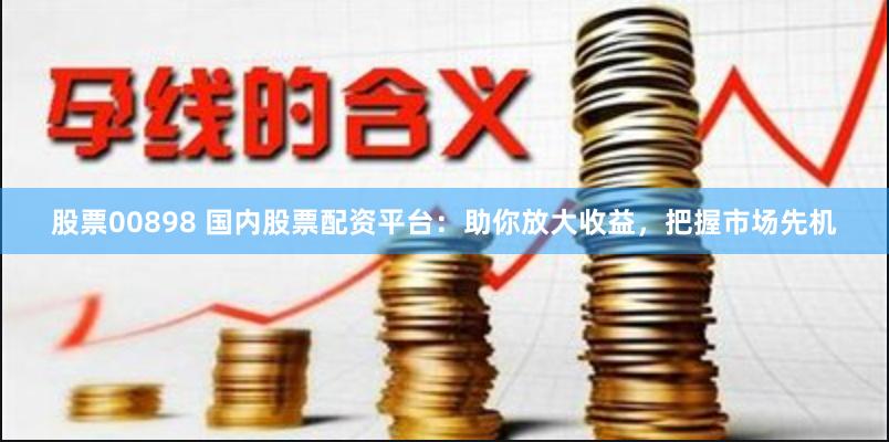 股票00898 国内股票配资平台：助你放大收益，把握市场先机
