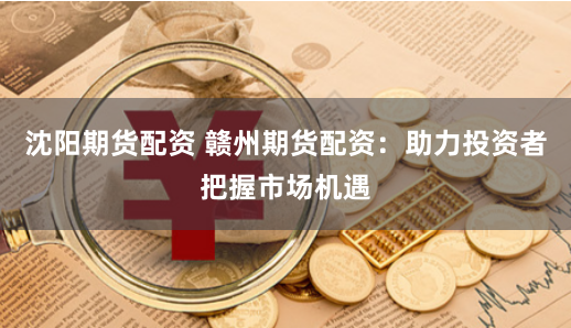 沈阳期货配资 赣州期货配资：助力投资者把握市场机遇