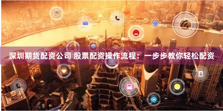 深圳期货配资公司 股票配资操作流程：一步步教你轻松配资