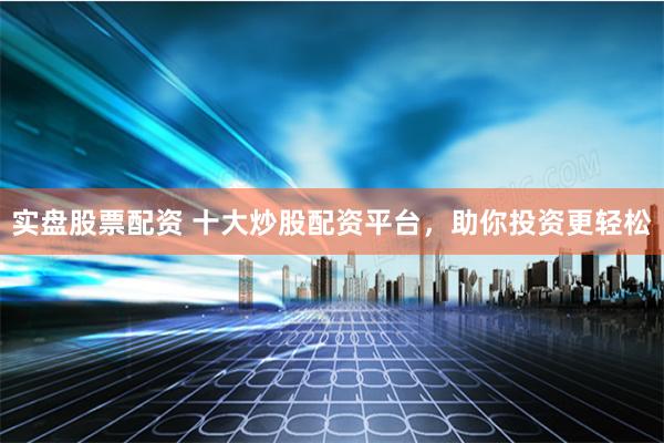 实盘股票配资 十大炒股配资平台，助你投资更轻松