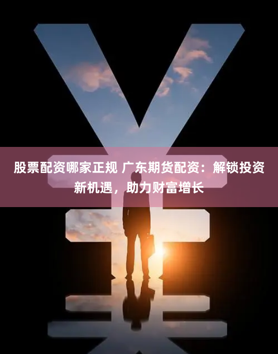 股票配资哪家正规 广东期货配资：解锁投资新机遇，助力财富增长