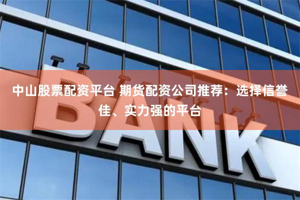 中山股票配资平台 期货配资公司推荐：选择信誉佳、实力强的平台