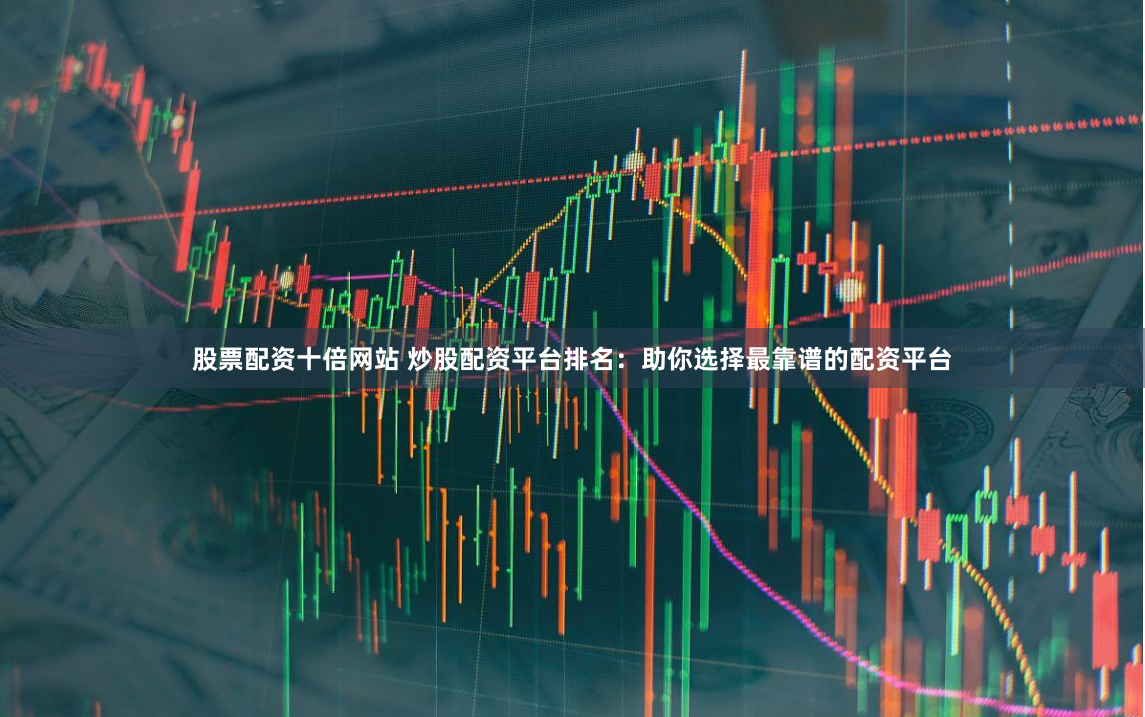 股票配资十倍网站 炒股配资平台排名：助你选择最靠谱的配资平台