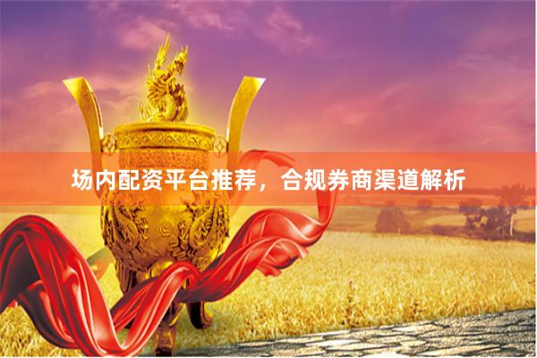 场内配资平台推荐，合规券商渠道解析